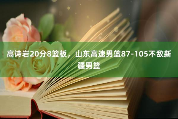 高诗岩20分8篮板，山东高速男篮87-105不敌新疆男篮