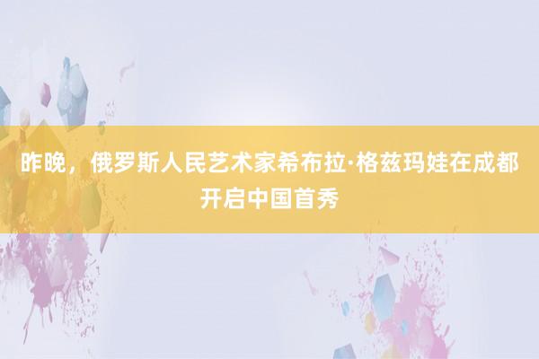 昨晚，俄罗斯人民艺术家希布拉·格兹玛娃在成都开启中国首秀