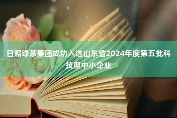 日照绿茶集团成功入选山东省2024年度第五批科技型中小企业