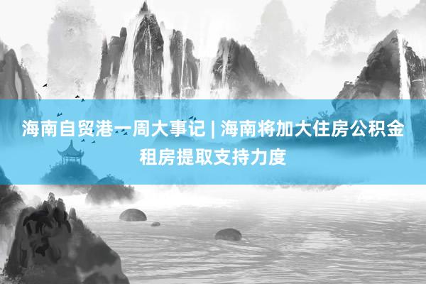 海南自贸港一周大事记 | 海南将加大住房公积金租房提取支持力度