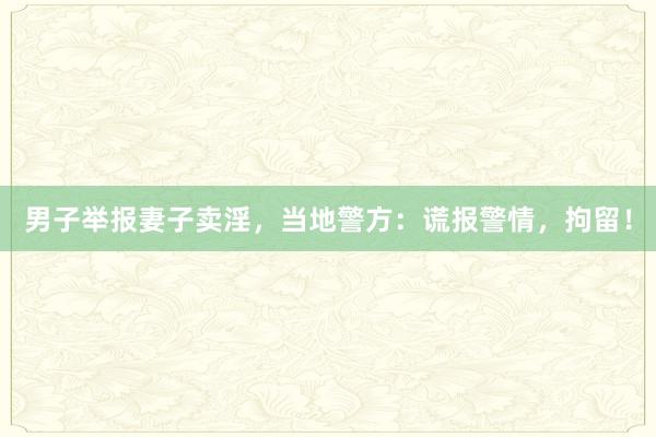 男子举报妻子卖淫，当地警方：谎报警情，拘留！