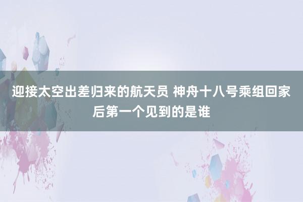 迎接太空出差归来的航天员 神舟十八号乘组回家后第一个见到的是谁