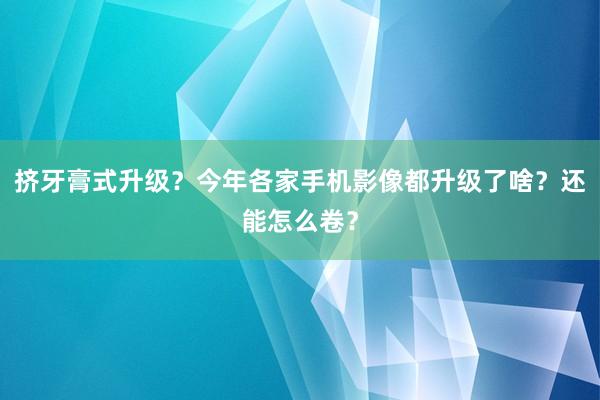 挤牙膏式升级？今年各家手机影像都升级了啥？还能怎么卷？