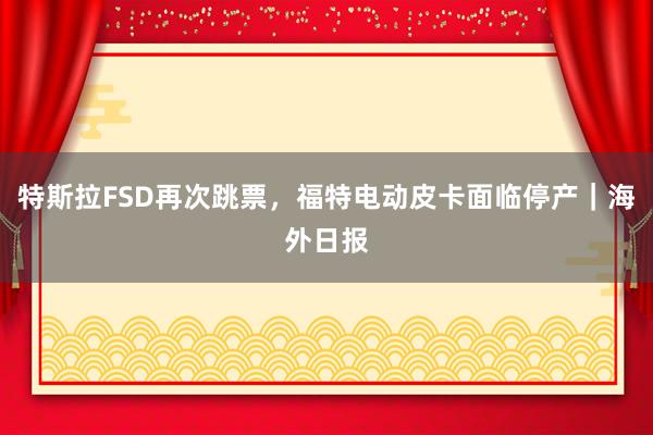 特斯拉FSD再次跳票，福特电动皮卡面临停产｜海外日报