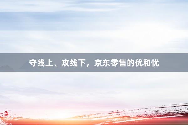 守线上、攻线下，京东零售的优和忧