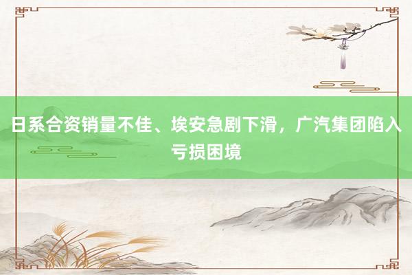 日系合资销量不佳、埃安急剧下滑，广汽集团陷入亏损困境