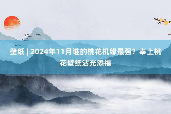 壁纸 | 2024年11月谁的桃花机缘最强？奉上桃花壁纸沾光添福