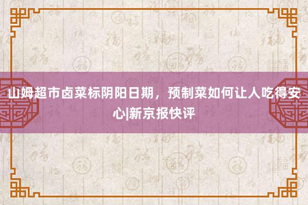 山姆超市卤菜标阴阳日期，预制菜如何让人吃得安心|新京报快评