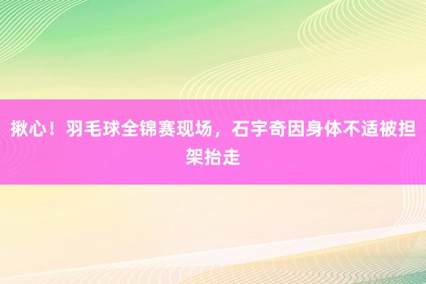 揪心！羽毛球全锦赛现场，石宇奇因身体不适被担架抬走