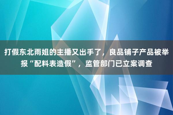 打假东北雨姐的主播又出手了，良品铺子产品被举报“配料表造假”，监管部门已立案调查