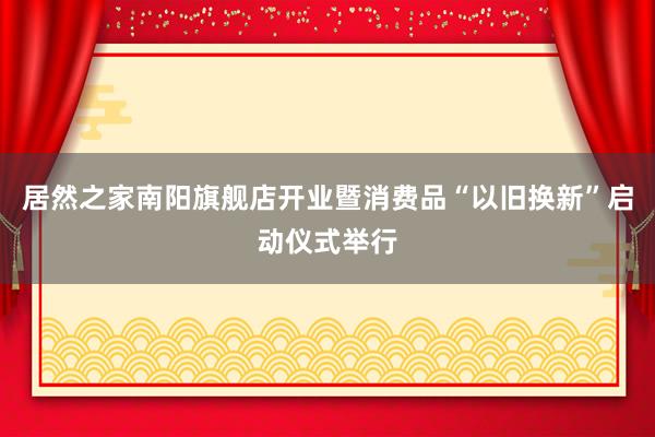 居然之家南阳旗舰店开业暨消费品“以旧换新”启动仪式举行