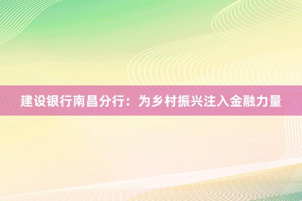 建设银行南昌分行：为乡村振兴注入金融力量