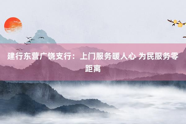 建行东营广饶支行：上门服务暖人心 为民服务零距离