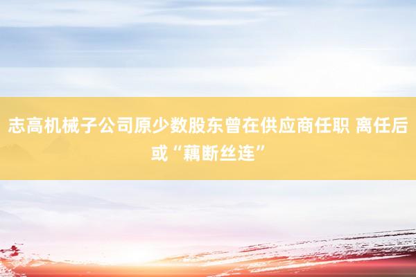 志高机械子公司原少数股东曾在供应商任职 离任后或“藕断丝连”