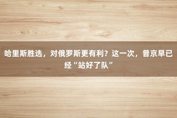 哈里斯胜选，对俄罗斯更有利？这一次，普京早已经“站好了队”