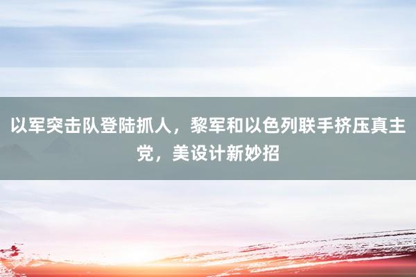 以军突击队登陆抓人，黎军和以色列联手挤压真主党，美设计新妙招