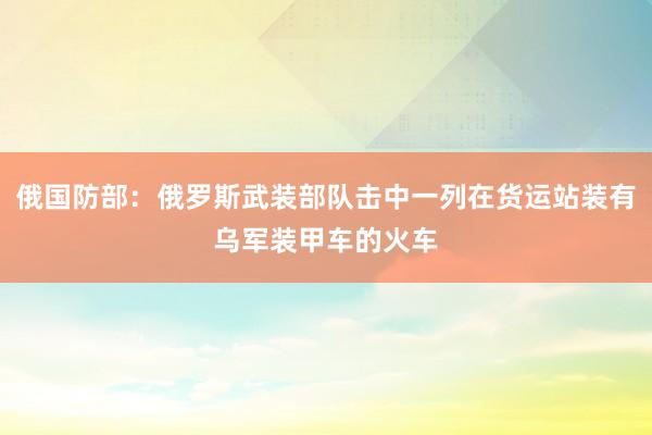 俄国防部：俄罗斯武装部队击中一列在货运站装有乌军装甲车的火车