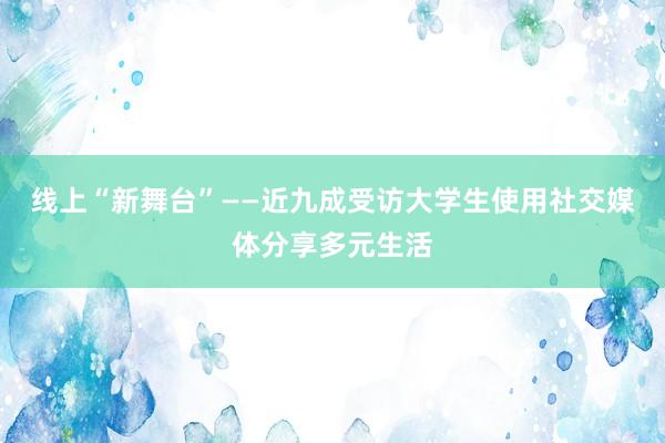 线上“新舞台”——近九成受访大学生使用社交媒体分享多元生活