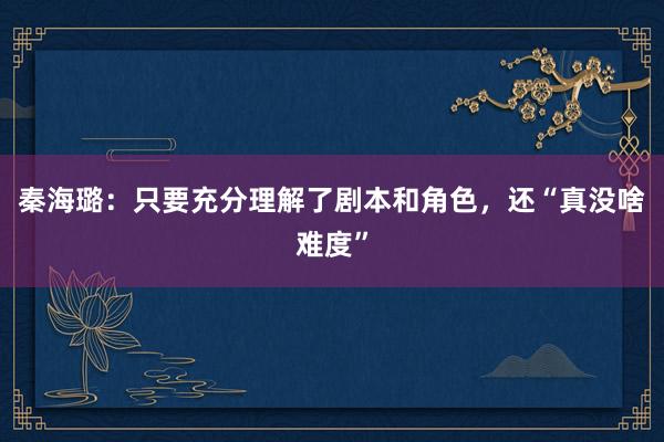 秦海璐：只要充分理解了剧本和角色，还“真没啥难度”