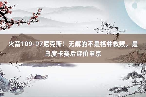 火箭109-97尼克斯！无解的不是格林救赎，是乌度卡赛后评价申京