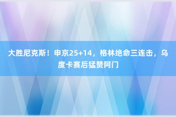 大胜尼克斯！申京25+14，格林绝命三连击，乌度卡赛后猛赞阿门