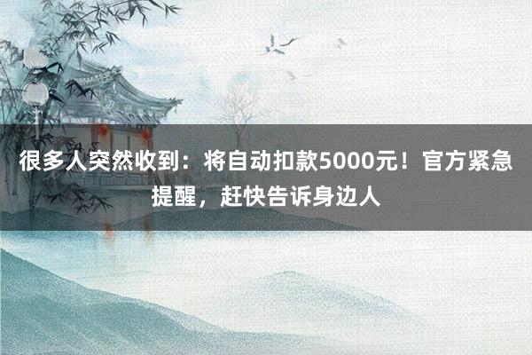 很多人突然收到：将自动扣款5000元！官方紧急提醒，赶快告诉身边人