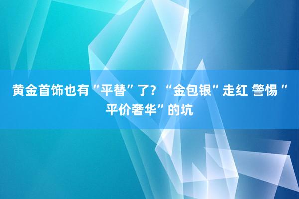 黄金首饰也有“平替”了？“金包银”走红 警惕“平价奢华”的坑