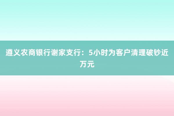 遵义农商银行谢家支行：5小时为客户清理破钞近万元