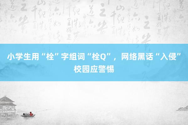 小学生用“栓”字组词“栓Q”，网络黑话“入侵”校园应警惕