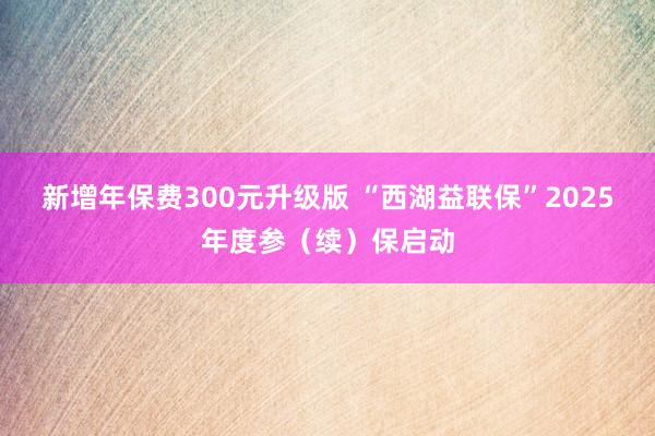 新增年保费300元升级版 “西湖益联保”2025年度参（续）保启动