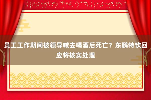 员工工作期间被领导喊去喝酒后死亡？东鹏特饮回应将核实处理