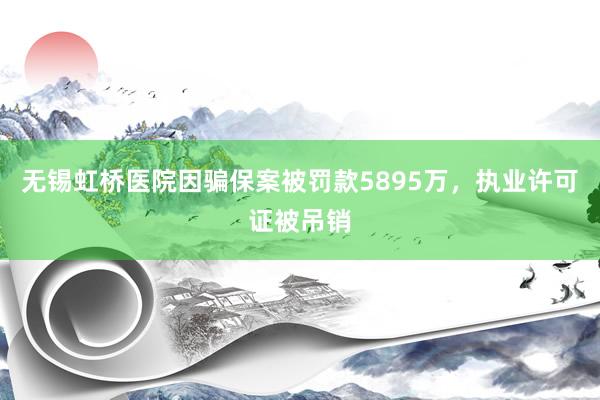 无锡虹桥医院因骗保案被罚款5895万，执业许可证被吊销