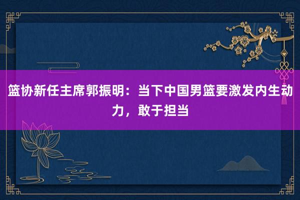 篮协新任主席郭振明：当下中国男篮要激发内生动力，敢于担当