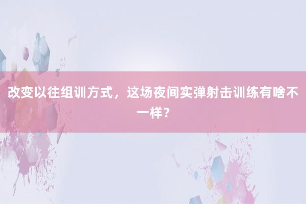 改变以往组训方式，这场夜间实弹射击训练有啥不一样？