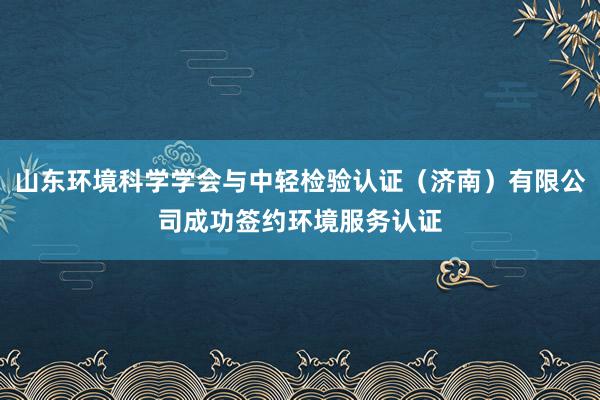 山东环境科学学会与中轻检验认证（济南）有限公司成功签约环境服务认证