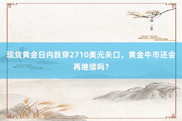 现货黄金日内跌穿2710美元关口，黄金牛市还会再继续吗？