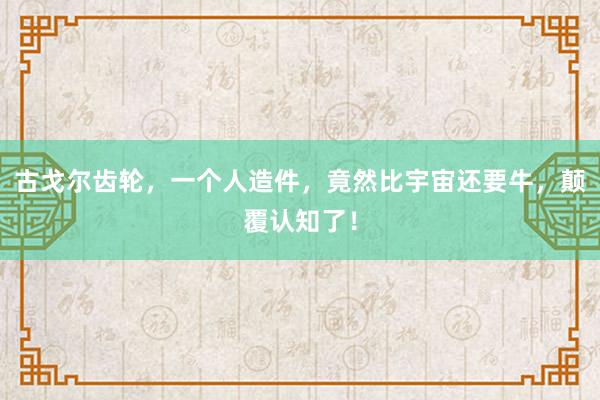 古戈尔齿轮，一个人造件，竟然比宇宙还要牛，颠覆认知了！