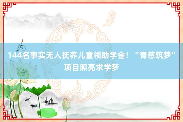 144名事实无人抚养儿童领助学金！“青慈筑梦”项目照亮求学梦