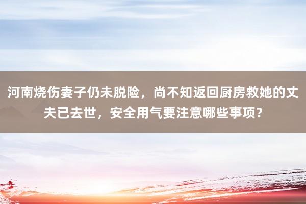 河南烧伤妻子仍未脱险，尚不知返回厨房救她的丈夫已去世，安全用气要注意哪些事项？