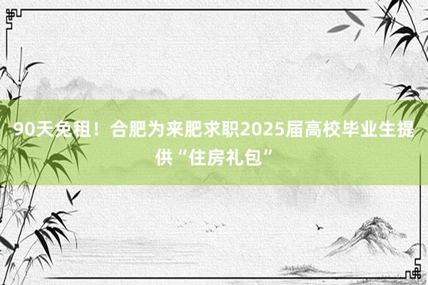 90天免租！合肥为来肥求职2025届高校毕业生提供“住房礼包”