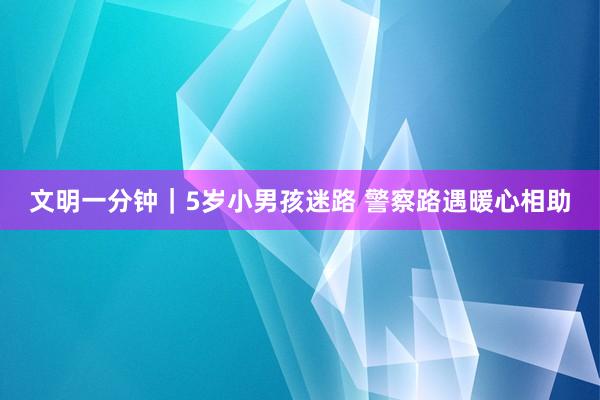 文明一分钟｜5岁小男孩迷路 警察路遇暖心相助