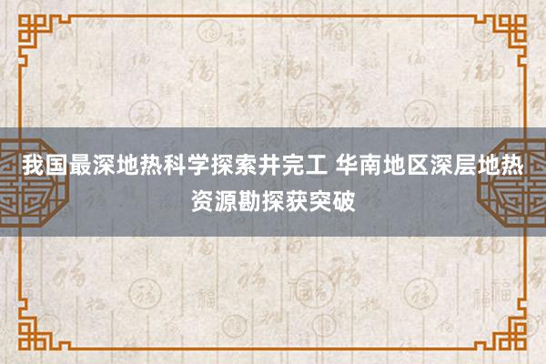 我国最深地热科学探索井完工 华南地区深层地热资源勘探获突破