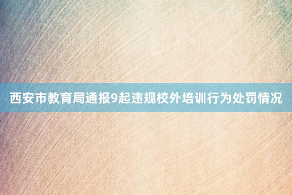 西安市教育局通报9起违规校外培训行为处罚情况