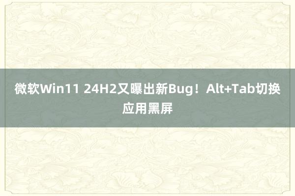 微软Win11 24H2又曝出新Bug！Alt+Tab切换应用黑屏