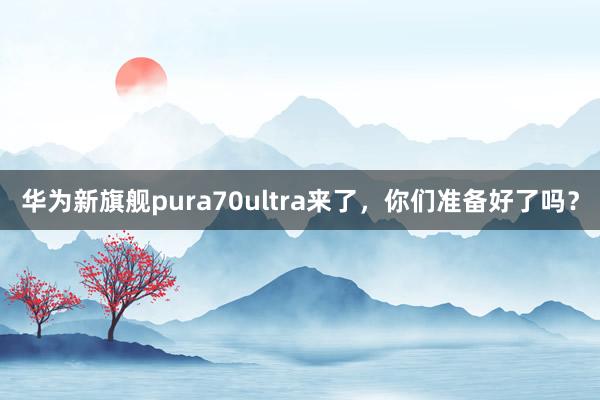 华为新旗舰pura70ultra来了，你们准备好了吗？