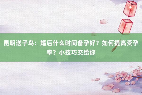 昆明送子鸟：婚后什么时间备孕好？如何提高受孕率？小技巧交给你