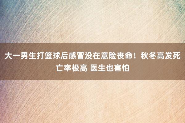 大一男生打篮球后感冒没在意险丧命！秋冬高发死亡率极高 医生也害怕