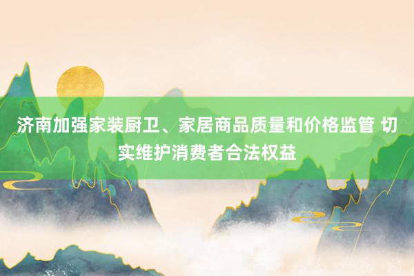 济南加强家装厨卫、家居商品质量和价格监管 切实维护消费者合法权益