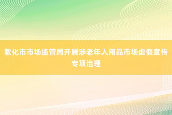 敦化市市场监管局开展涉老年人用品市场虚假宣传专项治理