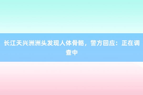 ﻿长江天兴洲洲头发现人体骨骼，警方回应：正在调查中